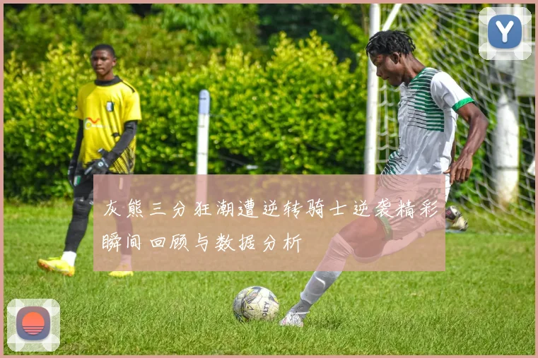 灰熊三分狂潮遭逆转骑士逆袭精彩瞬间回顾与数据分析