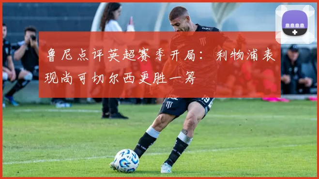 鲁尼点评英超赛季开局：利物浦表现尚可切尔西更胜一筹