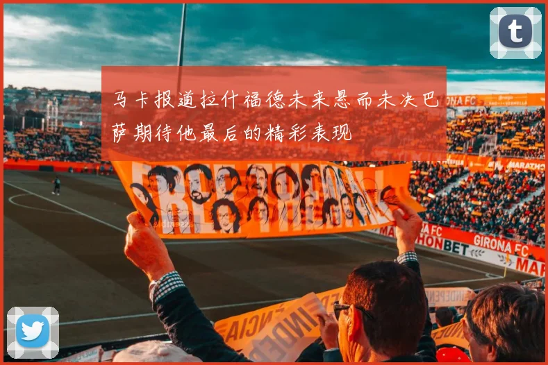 马卡报道拉什福德未来悬而未决巴萨期待他最后的精彩表现