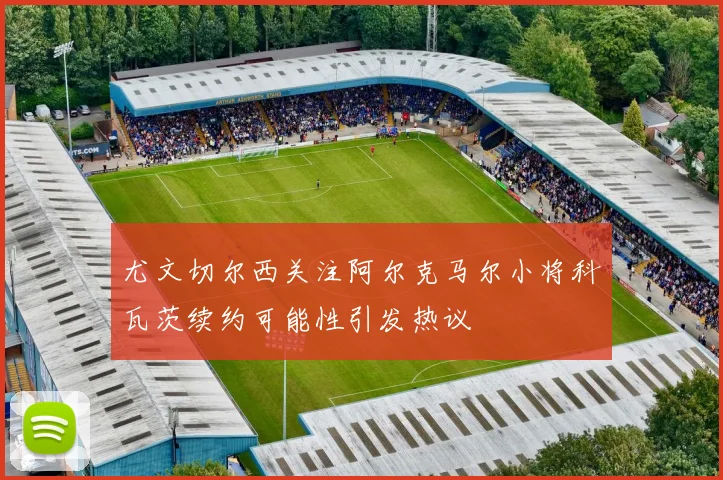尤文切尔西关注阿尔克马尔小将科瓦茨续约可能性引发热议