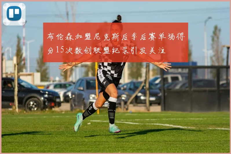布伦森加盟尼克斯后季后赛单场得分15次数创联盟纪录引发关注