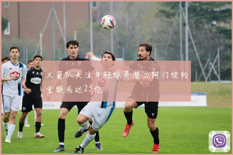 火箭队关注年轻球员潜力阿门续约金额或达25亿
