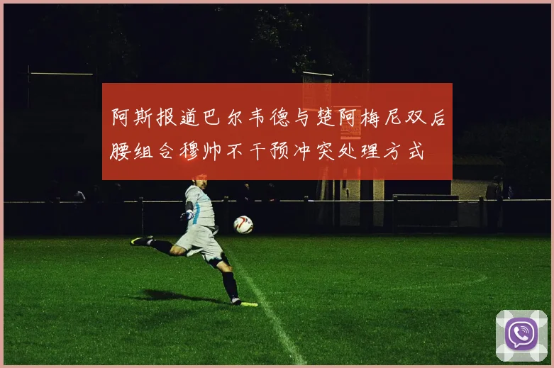 阿斯报道巴尔韦德与楚阿梅尼双后腰组合穆帅不干预冲突处理方式