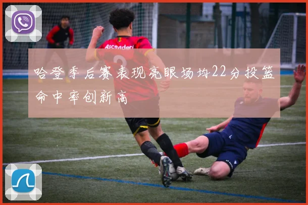 哈登季后赛表现亮眼场均22分投篮命中率创新高
