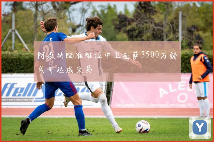 阿森纳瞄准维拉中卫孔萨3500万镑或可达成交易