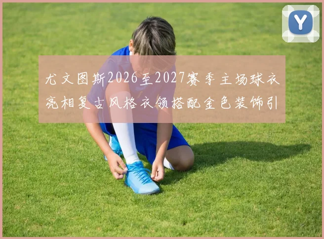尤文图斯2026至2027赛季主场球衣亮相复古风格衣领搭配金色装饰引关注