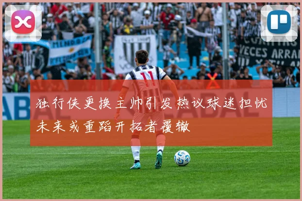 独行侠更换主帅引发热议球迷担忧未来或重蹈开拓者覆辙