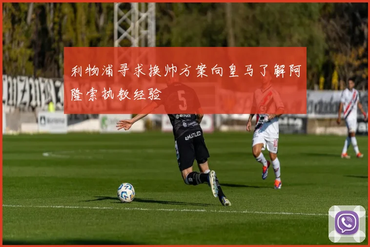 利物浦寻求换帅方案向皇马了解阿隆索执教经验
