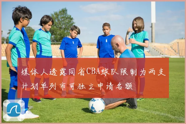 媒体人透露同省CBA球队限制为两支计划单列市可独立申请名额