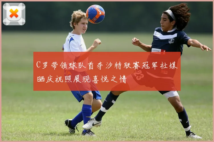 C罗带领球队首夺沙特联赛冠军社媒晒庆祝照展现喜悦之情