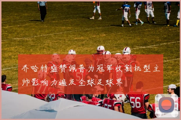 乔哈特盛赞佩普为冠军收割机型主帅影响力遍及全球足球界