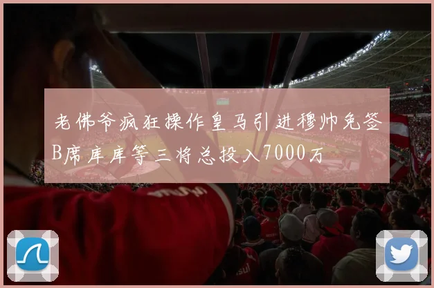 老佛爷疯狂操作皇马引进穆帅免签B席库库等三将总投入7000万