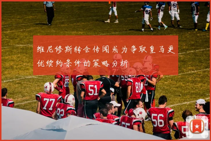 维尼修斯转会传闻或为争取皇马更优续约条件的策略分析