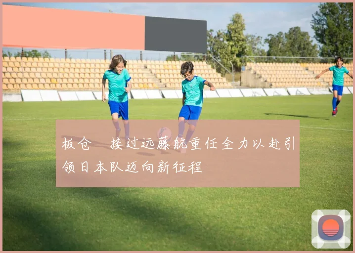 板仓滉接过远藤航重任全力以赴引领日本队迈向新征程