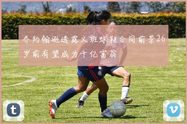 乔约翰逊透露文班球鞋合同前景26岁前有望成为十亿富翁