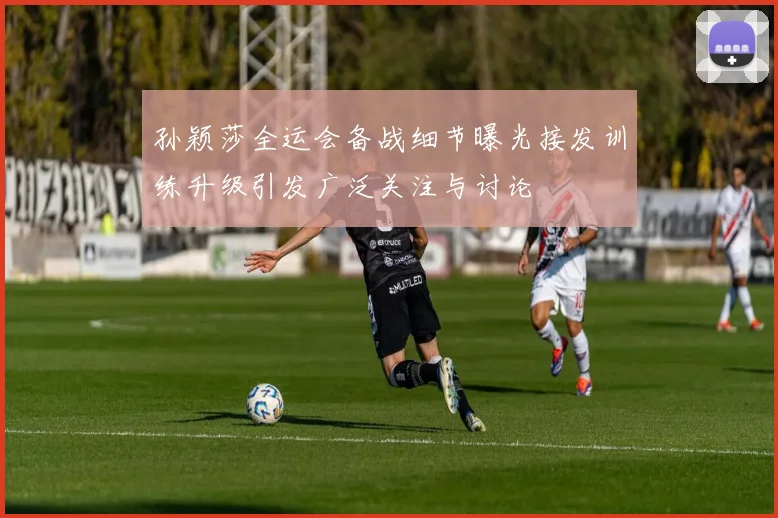 孙颖莎全运会备战细节曝光接发训练升级引发广泛关注与讨论